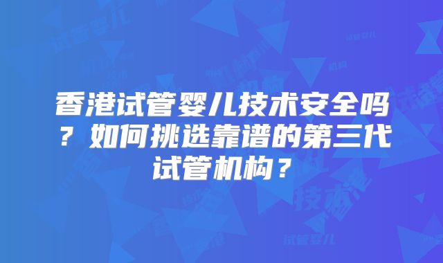 香港试管婴儿技术安全吗?如何挑选靠谱的第三代试管机构?