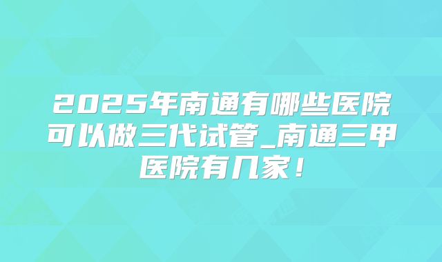 2025年南通有哪些医院可以做三代试管_南通三甲医院有几家！