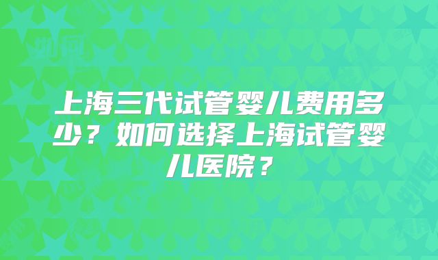 上海三代试管婴儿费用多少？如何选择上海试管婴儿医院？