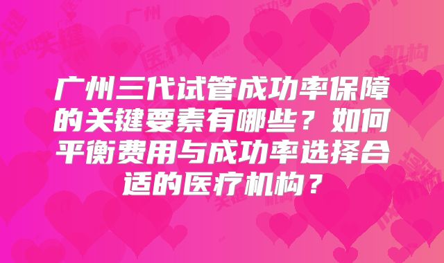 广州三代试管成功率保障的关键要素有哪些？如何平衡费用与成功率选择合适的医疗机构？