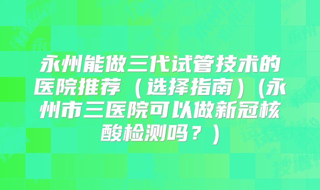 永州能做三代试管技术的医院推荐(选择指南)(永州市三医院可以做新冠核酸检测吗?)