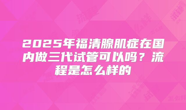 2025年福清腺肌症在国内做三代试管可以吗?流程是怎么样的