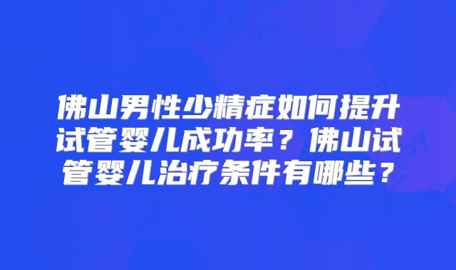 佛山男性少精症如何提升试管婴儿成功率？佛山试管婴儿治疗条件有哪些？
