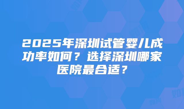 2025年深圳试管婴儿成功率如何?选择深圳哪家医院最合适?