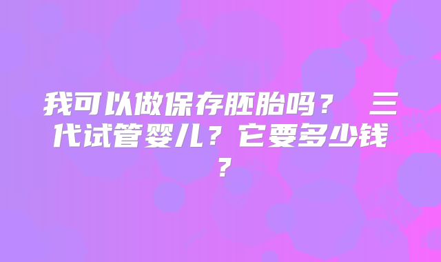 我可以做保存胚胎吗? 三代试管婴儿?它要多少钱?