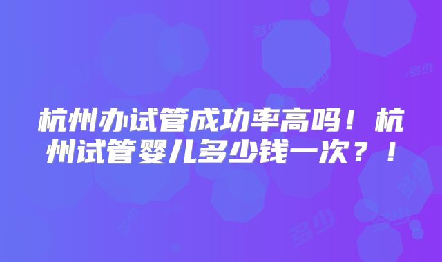 杭州办试管成功率高吗!杭州试管婴儿多少钱一次?!