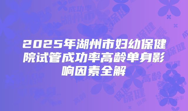 2025年湖州市妇幼保健院试管成功率高龄单身影响因素全解
