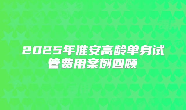 2025年淮安高龄单身试管费用案例回顾