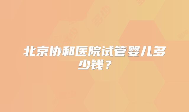 北京协和医院试管婴儿多少钱？