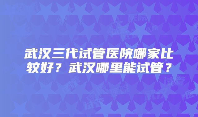 武汉三代试管医院哪家比较好？武汉哪里能试管？