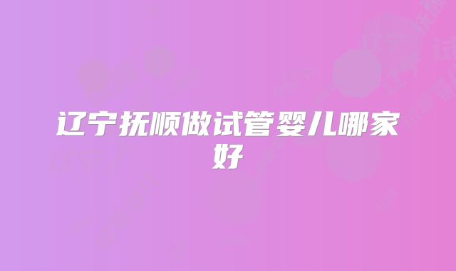 辽宁抚顺做试管婴儿哪家好