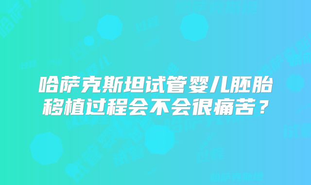 哈萨克斯坦试管婴儿胚胎移植过程会不会很痛苦？