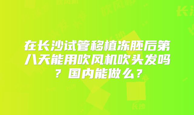 在长沙试管移植冻胚后第八天能用吹风机吹头发吗?国内能做么?