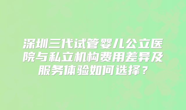 深圳三代试管婴儿公立医院与私立机构费用差异及服务体验如何选择？