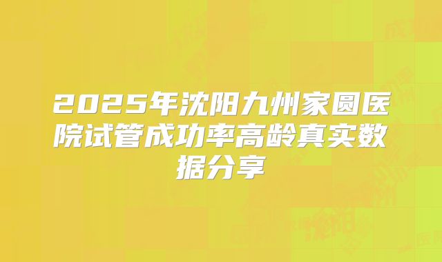 2025年沈阳九州家圆医院试管成功率高龄真实数据分享