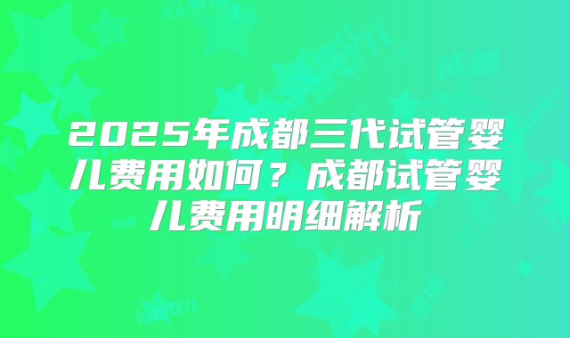 2025年成都三代试管婴儿费用如何?成都试管婴儿费用明细解析