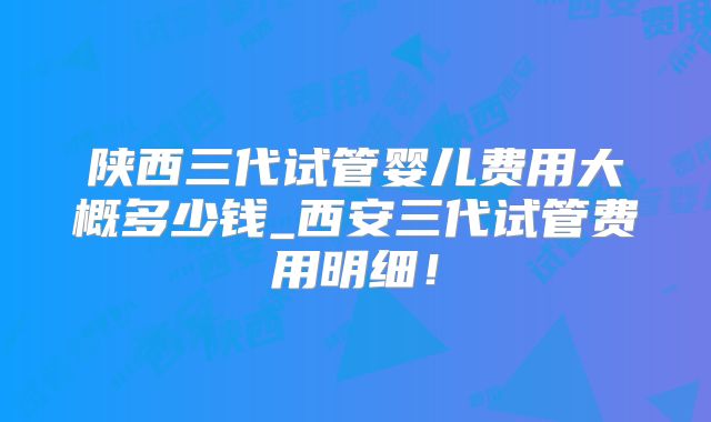 陕西三代试管婴儿费用大概多少钱_西安三代试管费用明细！