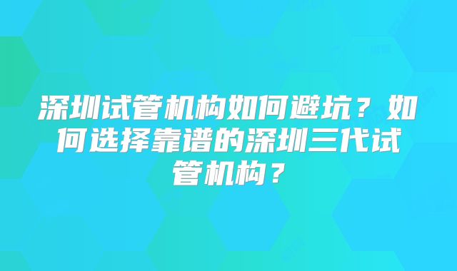深圳试管机构如何避坑？如何选择靠谱的深圳三代试管机构？