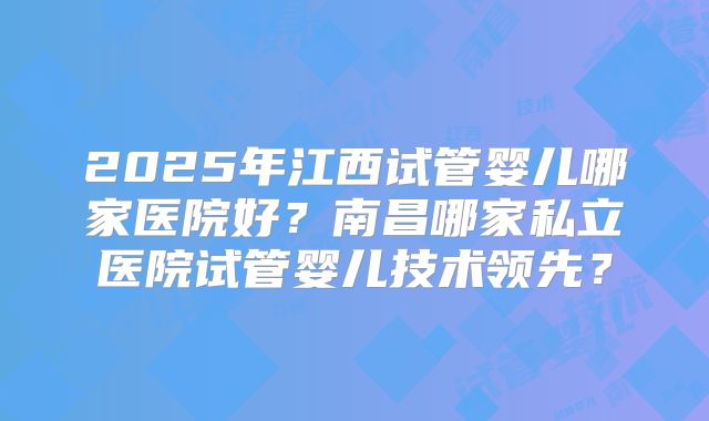 2025年江西试管婴儿哪家医院好？南昌哪家私立医院试管婴儿技术领先？