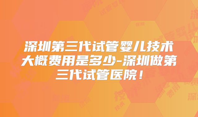 深圳第三代试管婴儿技术大概费用是多少-深圳做第三代试管医院！
