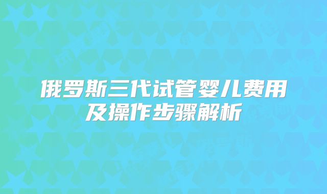 俄罗斯三代试管婴儿费用及操作步骤解析