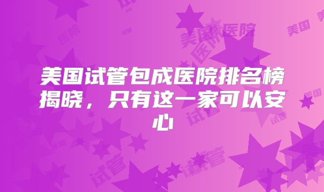 美国试管包成医院排名榜揭晓,只有这一家可以安心