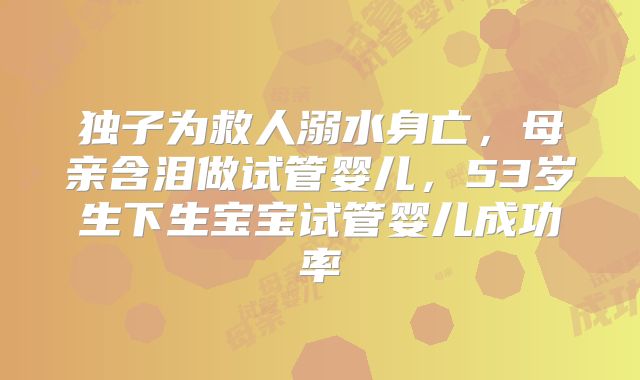 独子为救人溺水身亡,母亲含泪做试管婴儿,53岁生下生宝宝试管婴儿成功率