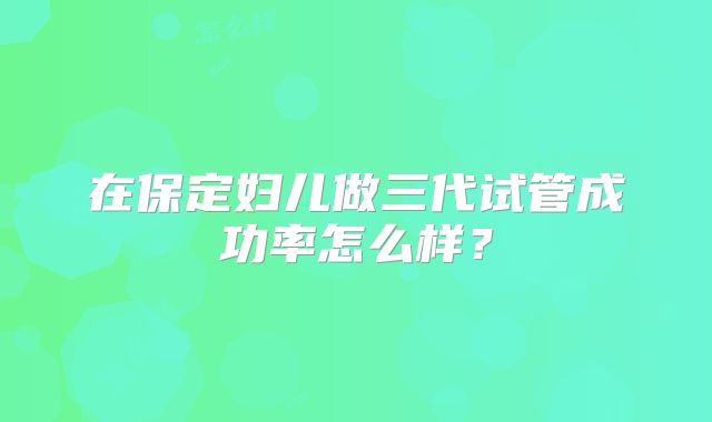 在保定妇儿做三代试管成功率怎么样？