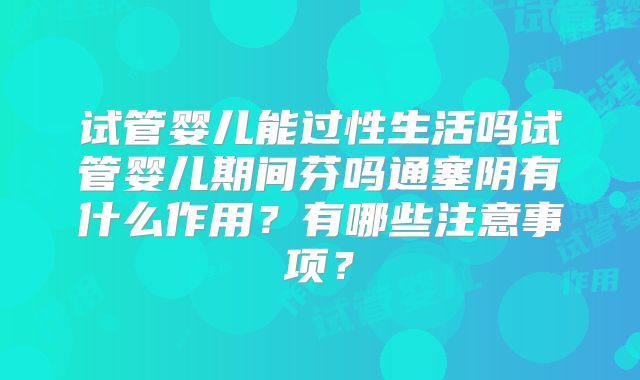 试管婴儿能过性生活吗试管婴儿期间芬吗通塞阴有什么作用？有哪些注意事项？