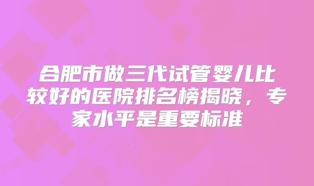 合肥市做三代试管婴儿比较好的医院排名榜揭晓，专家水平是重要标准