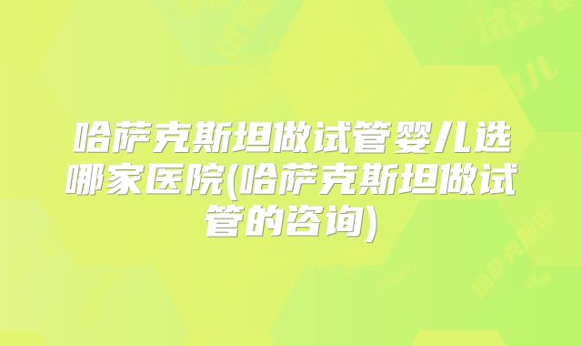 哈萨克斯坦做试管婴儿选哪家医院(哈萨克斯坦做试管的咨询)