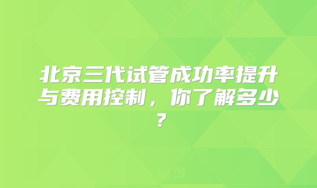 北京三代试管成功率提升与费用控制,你了解多少?