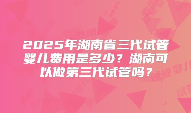 2025年湖南省三代试管婴儿费用是多少?湖南可以做第三代试管吗?
