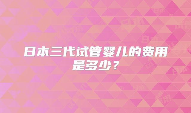日本三代试管婴儿的费用是多少?