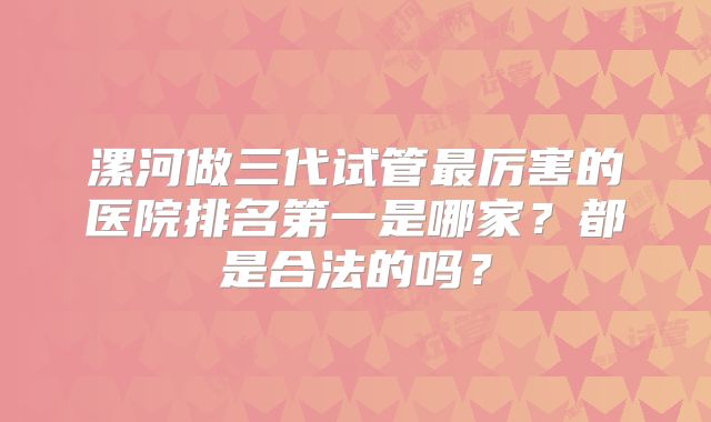 漯河做三代试管最厉害的医院排名第一是哪家？都是合法的吗？