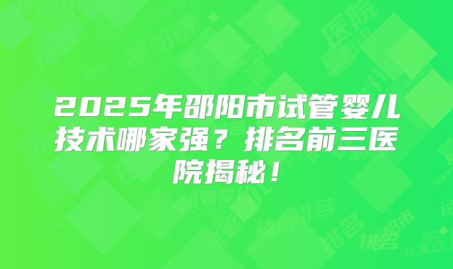2025年邵阳市试管婴儿技术哪家强？排名前三医院揭秘！