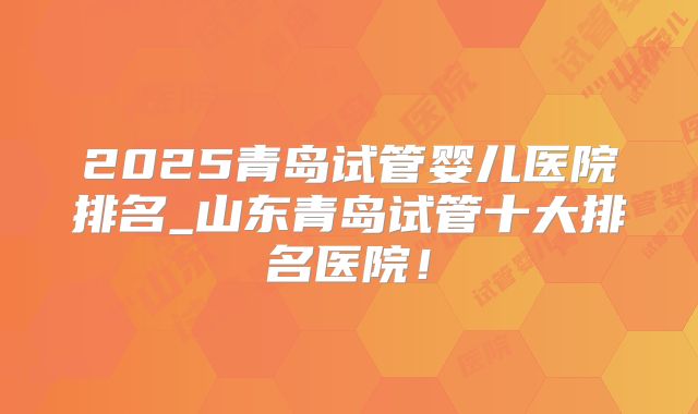 2025青岛试管婴儿医院排名_山东青岛试管十大排名医院!