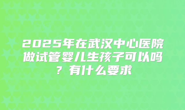 2025年在武汉中心医院做试管婴儿生孩子可以吗?有什么要求