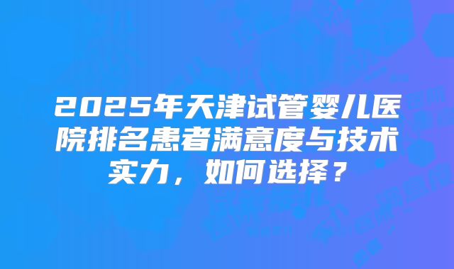 2025年天津试管婴儿医院排名患者满意度与技术实力,如何选择?