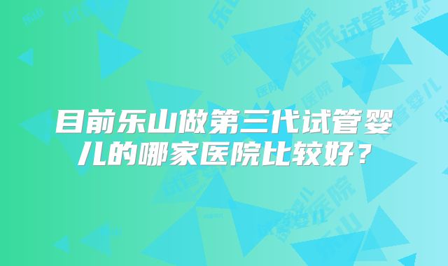 目前乐山做第三代试管婴儿的哪家医院比较好？