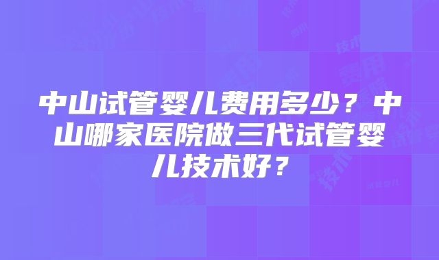 中山试管婴儿费用多少?中山哪家医院做三代试管婴儿技术好?