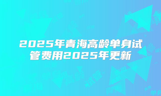 2025年青海高龄单身试管费用2025年更新