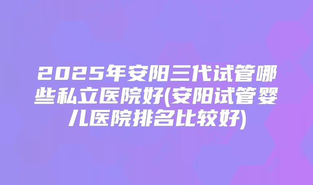 2025年安阳三代试管哪些私立医院好(安阳试管婴儿医院排名比较好)