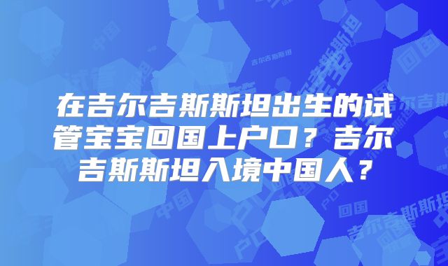 在吉尔吉斯斯坦出生的试管宝宝回国上户口?吉尔吉斯斯坦入境中国人?