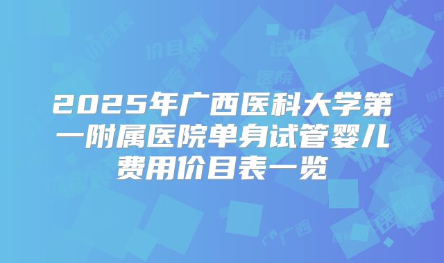 2025年广西医科大学第一附属医院单身试管婴儿费用价目表一览