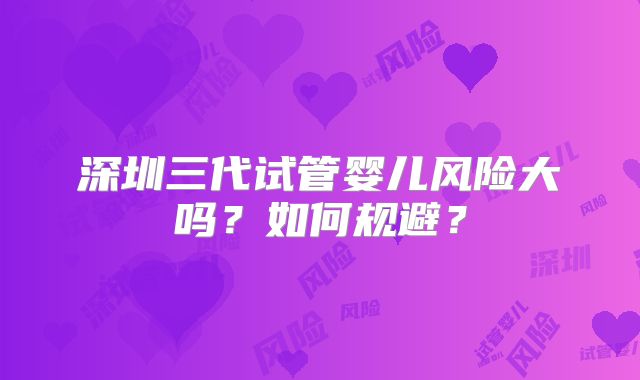 深圳三代试管婴儿风险大吗?如何规避?