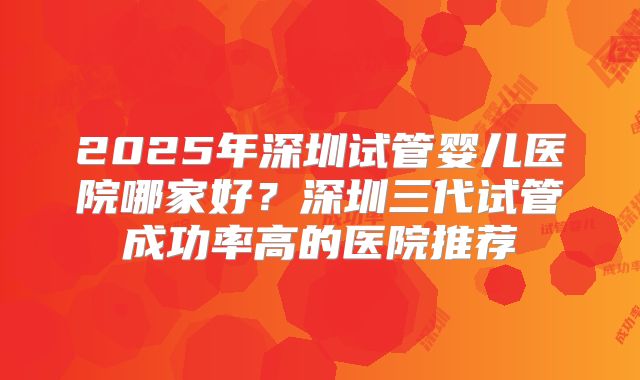 2025年深圳试管婴儿医院哪家好?深圳三代试管成功率高的医院推荐