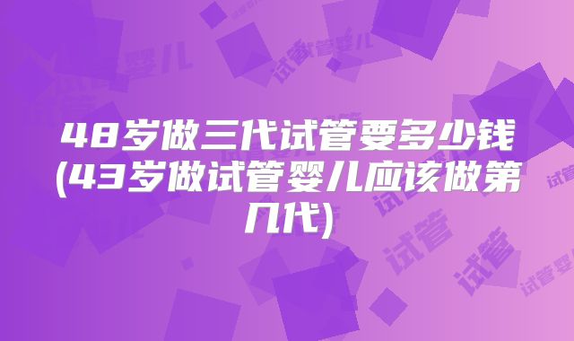 48岁做三代试管要多少钱(43岁做试管婴儿应该做第几代)