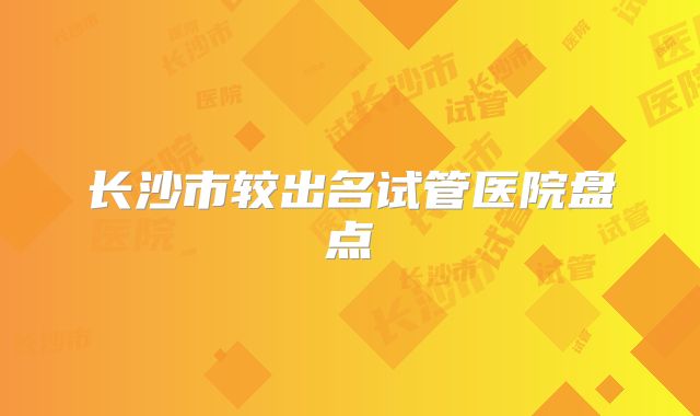 长沙市较出名试管医院盘点
