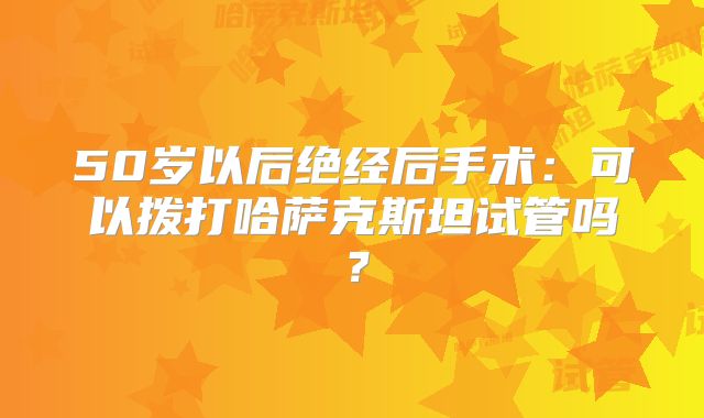 50岁以后绝经后手术：可以拨打哈萨克斯坦试管吗？